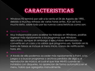    Windows 95 terminó por salir a la venta el 24 de Agosto de 1995 ,
    debido a muchos retrasos de varias horas antes. Aún así tuvo
    mucho éxito, sobre todo por las nuevas características como son:

 Barra de Tareas
 Muy indispensable para acelerar los trabajos en Windows, podrias
  regresar más rápidamente a los programas que Windows
  ejecutaba, aunque sin embargo si ejecutabas demasiados se
  convertia en un caos y no sabías que programa usa, también en la
  barra de tareas se incluye al menú Inicio, iconos de notificación,
  hora, etc.
 Menú Inicio
 A través de ella podemos acceder más rapidamente a Paint, a los
  juegos o a buscar programas o archivos perdidos de algo o al
  reproductor de música, el cual el que trae Win95 cuando se
  instalaba con disquetes, no aparecian de forma automatica en el
  menu, habia que agregarlos manualmente.
 