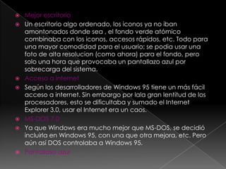    Mejor escritorio
   Un escritorio algo ordenado, los iconos ya no iban
    amontonados donde sea , el fondo verde atómico
    combinaba con los iconos, accesos rápidos, etc. Todo para
    una mayor comodidad para el usuario; se podia usar una
    foto de alta resolucion (como ahora) para el fondo, pero
    solo una hora que provocaba un pantallazo azul por
    sobrecarga del sistema.
   Acceso a internet
   Según los desarrolladores de Windows 95 tiene un más fácil
    acceso a internet. Sin embargo por lala gran lentitud de los
    procesadores, esto se dificultaba y sumado el Internet
    Explorer 3.0, usar el Internet era un caos.
   MS-DOS 7.0
   Ya que Windows era mucho mejor que MS-DOS, se decidió
    incluirla en Windows 95, con una que otra mejora, etc. Pero
    aún así DOS controlaba a Windows 95.
   Pantallaso azul
 