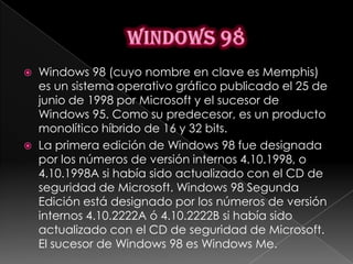    Windows 98 (cuyo nombre en clave es Memphis)
    es un sistema operativo gráfico publicado el 25 de
    junio de 1998 por Microsoft y el sucesor de
    Windows 95. Como su predecesor, es un producto
    monolítico híbrido de 16 y 32 bits.
   La primera edición de Windows 98 fue designada
    por los números de versión internos 4.10.1998, o
    4.10.1998A si había sido actualizado con el CD de
    seguridad de Microsoft. Windows 98 Segunda
    Edición está designado por los números de versión
    internos 4.10.2222A ó 4.10.2222B si había sido
    actualizado con el CD de seguridad de Microsoft.
    El sucesor de Windows 98 es Windows Me.
 