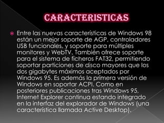    Entre las nuevas características de Windows 98
    están un mejor soporte de AGP, controladores
    USB funcionales, y soporte para múltiples
    monitores y WebTV. También ofrece soporte
    para el sistema de ficheros FAT32, permitiendo
    soportar particiones de disco mayores que los
    dos gigabytes máximos aceptados por
    Windows 95. Es además la primera versión de
    Windows en soportar ACPI. Como en
    posteriores publicaciones tras Windows 95,
    Internet Explorer continua estando integrado
    en la interfaz del explorador de Windows (una
    característica llamada Active Desktop).
 