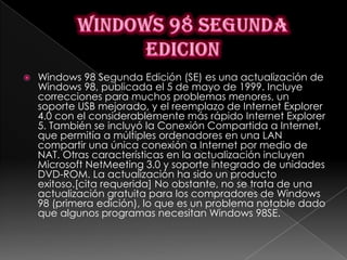    Windows 98 Segunda Edición (SE) es una actualización de
    Windows 98, publicada el 5 de mayo de 1999. Incluye
    correcciones para muchos problemas menores, un
    soporte USB mejorado, y el reemplazo de Internet Explorer
    4.0 con el considerablemente más rápido Internet Explorer
    5. También se incluyó la Conexión Compartida a Internet,
    que permitía a múltiples ordenadores en una LAN
    compartir una única conexión a Internet por medio de
    NAT. Otras características en la actualización incluyen
    Microsoft NetMeeting 3.0 y soporte integrado de unidades
    DVD-ROM. La actualización ha sido un producto
    exitoso.[cita requerida] No obstante, no se trata de una
    actualización gratuita para los compradores de Windows
    98 (primera edición), lo que es un problema notable dado
    que algunos programas necesitan Windows 98SE.
 