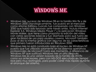  Windows Me, sucesor de Windows 98 en la familia Win 9x y de
  Windows 2000 cronológicamente, fue puesto en el mercado
  como «Home Edition» cuando fue comparado con Windows
  2000 que había sido lanzado siete meses antes. Incluía Internet
  Explorer 5.5, Windows Media Player 7 y la aplicación Windows
  Movie Maker, que tiene como propósito la edición del vídeo
  con varias opciones básicas y fue diseñado para que fuera de
  gran facilidad de uso para usuarios caseros. Microsoft también
  puso al día la interfaz gráfica con algunas de las características
  que primero fueron introducidas en Windows 2000.
 Windows Me no está construido bajo el núcleo de Windows NT
  puesto que fue utilizado solamente en los sistemas operativos
  profesionales de Microsoft hasta ese momento, a diferencia de
  Windows XP que sustituyó Windows Me un año después.
  Windows Me es una versión basada de la familia de Win9x
  como sus antecesores, pero con MS-DOS ejecutado en tiempo
  real pero muy restringido, para poder correr más rápido durante
  el arranque del sistema.
 