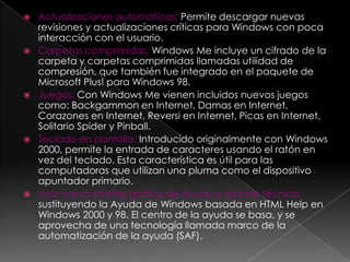    Actualizaciones automáticas: Permite descargar nuevas
    revisiones y actualizaciones críticas para Windows con poca
    interacción con el usuario.
   Carpetas comprimidas: Windows Me incluye un cifrado de la
    carpeta y carpetas comprimidas llamadas utilidad de
    compresión, que también fue integrado en el paquete de
    Microsoft Plus! para Windows 98.
   Juegos: Con Windows Me vienen incluidos nuevos juegos
    como: Backgammon en Internet, Damas en Internet,
    Corazones en Internet, Reversi en Internet, Picas en Internet,
    Solitario Spider y Pinball.
   Teclado en pantalla: Introducido originalmente con Windows
    2000, permite la entrada de caracteres usando el ratón en
    vez del teclado. Esta característica es útil para las
    computadoras que utilizan una pluma como el dispositivo
    apuntador primario.
   Una nueva interfaz gráfica de Ayuda y soporte técnico,
    sustituyendo la Ayuda de Windows basada en HTML Help en
    Windows 2000 y 98. El centro de la ayuda se basa, y se
    aprovecha de una tecnología llamada marco de la
    automatización de la ayuda (SAF).
 