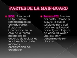    BIOS: (Basic Input           Ranuras PCI: Pueden
    Output Sistem),               dar hasta 132 MB/s a
    sistema básico de             33 MHz, lo que es
    entrada-salida.               suficiente para casi
    Programa                      todo, excepto quizá
    incorporado en un             para algunas tarjetas
    chip de la tarjeta            de vídeo 3D. Miden
    madre que se                  unos 8,5 cm y
    encarga de realizar las       generalmente son
    funciones básicas de          blancas.
    manejo y
    configuración del
    ordenador.
 