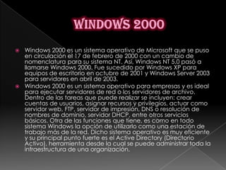  Windows 2000 es un sistema operativo de Microsoft que se puso
  en circulación el 17 de febrero de 2000 con un cambio de
  nomenclatura para su sistema NT. Así, Windows NT 5.0 pasó a
  llamarse Windows 2000. Fue sucedido por Windows XP para
  equipos de escritorio en octubre de 2001 y Windows Server 2003
  para servidores en abril de 2003.
 Windows 2000 es un sistema operativo para empresas y es ideal
  para ejecutar servidores de red o los servidores de archivo.
  Dentro de las tareas que puede realizar se incluyen: crear
  cuentas de usuarios, asignar recursos y privilegios, actuar como
  servidor web, FTP, servidor de impresión, DNS o resolución de
  nombres de dominio, servidor DHCP, entre otros servicios
  básicos. Otra de las funciones que tiene, es como en todo
  sistema Windows la opción de utilizarlo como una estación de
  trabajo más de la red. Dicho sistema operativo es muy eficiente
  y su principal punto fuerte es el Active Directory (Directorio
  Activo), herramienta desde la cual se puede administrar toda la
  infraestructura de una organización.
 