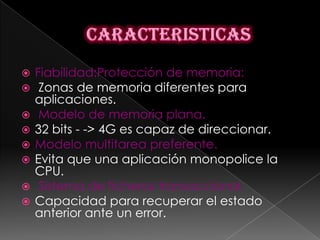   Fiabilidad:Protección de memoria:
    Zonas de memoria diferentes para
    aplicaciones.
    Modelo de memoria plana.
   32 bits - -> 4G es capaz de direccionar.
   Modelo multitarea preferente.
   Evita que una aplicación monopolice la
    CPU.
    Sistema de ficheros transaccional.
   Capacidad para recuperar el estado
    anterior ante un error.
 