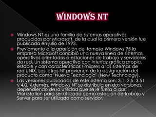    Windows NT es una familia de sistemas operativos
    producidos por Microsoft, de la cual la primera versión fue
    publicada en julio de 1993.
   Previamente a la aparición del famoso Windows 95 la
    empresa Microsoft concibió una nueva línea de sistemas
    operativos orientados a estaciones de trabajo y servidores
    de red. Un sistema operativo con interfaz gráfica propia,
    estable y con características similares a los sistemas de
    red UNIX. Las letras NT provienen de la designación del
    producto como "Nueva Tecnología" (New Technology).
   Las versiones publicadas de este sistema son: 3.1, 3.5, 3.51
    y 4.0. Además, Windows NT se distribuía en dos versiones,
    dependiendo de la utilidad que se le fuera a dar:
    Workstation para ser utilizado como estación de trabajo y
    Server para ser utilizado como servidor.
 