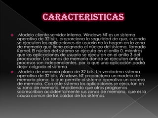   Modelo cliente-servidor interno. Windows NT es un sistema
  operativo de 32 bits, proporciona la seguridad de que, cuando
  se ejecuten las aplicaciones de usuario no lo hagan en la zona
  de memoria que tiene asignado el núcleo del sistema, llamado
  Kernel. El núcleo del sistema se ejecuta en el anillo 0, mientras
  que las aplicaciones de usuario se ejecutan en el anillo 3 del
  procesador. Las zonas de memoria donde se ejecutan ambos
  procesos son independientes, por lo que una aplicación podrá
  dejar colgado el sistema.
 Modelo de memoria plana de 32 bits. Un verdadero sistema
  operativo de 32 bits, Windows NT proporciona un modelo de
  memoria plana, lo que permite al sistema operativo un acceso
  de memoria. Con este sistema las aplicaciones se ejecutan en
  su zona de memoria, impidiendo que otros programas
  sobrescriban accidentalmente sus zonas de memoria, que es la
  causa común de las caídas de los sistemas.
 