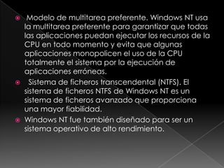     Modelo de multitarea preferente. Windows NT usa
    la multitarea preferente para garantizar que todas
    las aplicaciones puedan ejecutar los recursos de la
    CPU en todo momento y evita que algunas
    aplicaciones monopolicen el uso de la CPU
    totalmente el sistema por la ejecución de
    aplicaciones erróneas.
     Sistema de ficheros transcendental (NTFS). El
    sistema de ficheros NTFS de Windows NT es un
    sistema de ficheros avanzado que proporciona
    una mayor fiabilidad.
   Windows NT fue también diseñado para ser un
    sistema operativo de alto rendimiento.
 