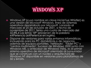    Windows XP (cuyo nombre en clave inicial fue Whistler) es
    una versión de Microsoft Windows, línea de sistemas
    operativos desarrollado por Microsoft. Lanzado al
    mercado el 25 de octubre de 2001, a fecha de
    noviembre de 2011, tenía una cuota de mercado del
    32.8%.4 Las letras "XP" provienen de la palabra
    eXPeriencia (eXPerience en inglés).
   Dispone de versiones para varios entornos informáticos,
    incluyendo para los PC domésticos o de negocios,
    además de equipos portátiles, "netbooks", "tablet PC" y
    "centros multimedia". Sucesor de Windows 2000 junto con
    Windows ME, y antecesor de Windows Vista, es el primer
    sistema operativo de Microsoft orientado al consumidor
    que se construye con un núcleo y arquitectura de
    Windows NT disponible en versiones para plataformas de
    32 y 64 bits.
 