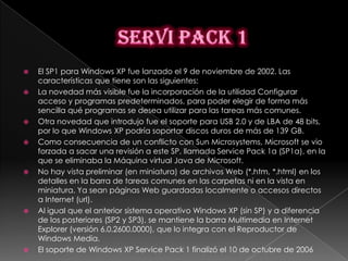    El SP1 para Windows XP fue lanzado el 9 de noviembre de 2002. Las
    características que tiene son las siguientes:
   La novedad más visible fue la incorporación de la utilidad Configurar
    acceso y programas predeterminados, para poder elegir de forma más
    sencilla qué programas se desea utilizar para las tareas más comunes.
   Otra novedad que introdujo fue el soporte para USB 2.0 y de LBA de 48 bits,
    por lo que Windows XP podría soportar discos duros de más de 139 GB.
   Como consecuencia de un conflicto con Sun Microsystems, Microsoft se vio
    forzada a sacar una revisión a este SP, llamada Service Pack 1a (SP1a), en la
    que se eliminaba la Máquina virtual Java de Microsoft.
   No hay vista preliminar (en miniatura) de archivos Web (*.htm, *.html) en los
    detalles en la barra de tareas comunes en las carpetas ni en la vista en
    miniatura. Ya sean páginas Web guardadas localmente o accesos directos
    a Internet (url).
   Al igual que el anterior sistema operativo Windows XP (sin SP) y a diferencia
    de los posteriores (SP2 y SP3), se mantiene la barra Multimedia en Internet
    Explorer (versión 6.0.2600.0000), que lo integra con el Reproductor de
    Windows Media.
   El soporte de Windows XP Service Pack 1 finalizó el 10 de octubre de 2006
 