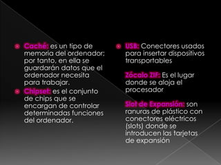  Caché: es un tipo de         USB: Conectores usados
  memoria del ordenador;        para insertar dispositivos
  por tanto, en ella se         transportables
  guardarán datos que el
  ordenador necesita            Zócalo ZIF: Es el lugar
  para trabajar.                donde se aloja el
 Chipset: es el conjunto       procesador
  de chips que se
  encargan de controlar         Slot de Expansión: son
  determinadas funciones        ranuras de plástico con
  del ordenador.                conectores eléctricos
                                (slots) donde se
                                introducen las tarjetas
                                de expansión
 