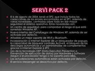    El 6 de agosto de 2004, lanzó el SP2, que incluía todas las
    correcciones de los errores encontrados en el SP1, además de
    varias novedades, centradas sobre todo en dar mayor
    seguridad al sistema operativo. Estas novedades son:
   Un centro de seguridad, para comprobar el riesgo al que está
    sometido Windows XP.
   Nueva interfaz del Cortafuegos de Windows XP, además de ser
    activado por defecto.
   Añadido un mejor soporte de Wi-Fi y Bluetooth.
   Incorporación a Internet Explorer de un bloqueador de popups,
    la capacidad de bloquear controles ActiveX, el bloqueo de las
    descargas automáticas y un administrador de complementos
    gracias a Internet Explorer 6 SP2 .
   Uso de la tecnología DEP (Data Execution Prevention o
    Prevención de ejecución de datos) por Hardware o Software
    (Según si el procesador tenga o no soporte para ello).
   Las actualizaciones automáticas están activadas por defecto.
   El servicio Messenger se desactiva por defecto.
 