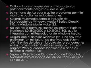    Outlook Express bloquea los archivos adjuntos
    potencialmente peligrosos (.exe o .vbs).
   La ventana de Agregar o quitar programas permite
    mostrar u ocultar las actualizaciones.
   Mejoras multimedia como la inclusión del
    Reproductor de Windows Media 9 Series, DirectX
    9.0c, y Windows Movie Maker 2.1.
   No incluye la barra Multimedia en Internet Explorer
    (versiones 6.0.2800.0000 o 6.0.2900.2180), que lo
    integraba con el Reproductor de Windows Media.
   Al igual que el anterior Windows (SP1), no hay vista
    preliminar (en miniatura) de archivos Web (*.htm,
    *.html) en los detalles en la barra de tareas comunes
    en las carpetas ni en la vista en miniatura. Ya sean
    páginas Web guardadas localmente o accesos
    directos a Internet (url).
   Según la Directiva de Ciclo de Vida de Productos,
    Microsoft retiró el soporte de Service Pack 2 el 13 de
    julio de 2010.
 