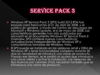    Windows XP Service Pack 3 (SP3) build 5512 RTM fue
    lanzado para fabricantes el 21 de abril de 2008, y al
    público en general, a través del Centro de descargas de
    Microsoft y Windows Update, el 6 de mayo de 2008. Las
    características generales han sido publicadas por
    Microsoft en el documento Windows XP Service Pack 3
    Overview. SP3 contiene nuevas características:
    actualizaciones independientes de Windows XP y
    características tomadas de Windows Vista.
   El SP3 puede ser instalado en las versiones retail y OEM de
    Windows XP y tener funcionalidad completa durante 30
    días sin necesidad de introducir una clave de producto.
    Pasado ese tiempo, se le pedirá al usuario que introduzca
    una clave válida y active la instalación. Las versiones de
    tipo licencia por volumen (VLK) necesitan también que se
    introduzca una clave de producto.
 