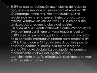    El SP3 es una actualización acumulativa de todos los
    paquetes de servicios anteriores para el Windows XP.
    Sin embargo, como requisito para instalar SP3 se
    requiere de un sistema que esté ejecutando, como
    mínimo, Windows XP Service Pack 1. El instalador del
    service pack chequea la clave del registro
    HKLMSYSTEMCurrentControlSetControlWindowsCS
    DVersion para ver si tiene un valor mayor o igual un
    0x100, si es así, permitirá que la actualización proceda,
    de lo contrario, mostrará un prompt para instalar el SP1
    o SP2. Puesto que el SP1 ya no está disponible para la
    descarga completa, necesitaría ser descargado
    usando Windows Update. La otra opción es cambiar
    manualmente la clave del registro, lo cual
    esencialmente engaña el instalador para que crea que
    el SP1 ya está instalado.
 