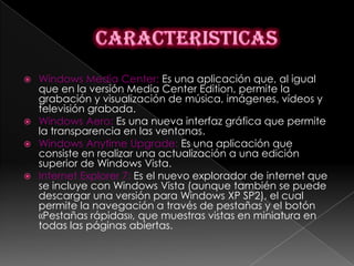 Windows Media Center: Es una aplicación que, al igual
  que en la versión Media Center Edition, permite la
  grabación y visualización de música, imágenes, vídeos y
  televisión grabada.
 Windows Aero: Es una nueva interfaz gráfica que permite
  la transparencia en las ventanas.
 Windows Anytime Upgrade: Es una aplicación que
  consiste en realizar una actualización a una edición
  superior de Windows Vista.
 Internet Explorer 7: Es el nuevo explorador de internet que
  se incluye con Windows Vista (aunque también se puede
  descargar una versión para Windows XP SP2), el cual
  permite la navegación a través de pestañas y el botón
  «Pestañas rápidas», que muestras vistas en miniatura en
  todas las páginas abiertas.
 