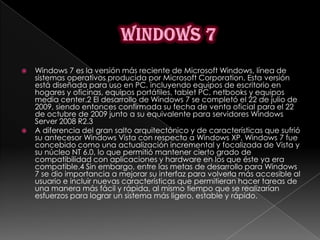    Windows 7 es la versión más reciente de Microsoft Windows, línea de
    sistemas operativos producida por Microsoft Corporation. Esta versión
    está diseñada para uso en PC, incluyendo equipos de escritorio en
    hogares y oficinas, equipos portátiles, tablet PC, netbooks y equipos
    media center.2 El desarrollo de Windows 7 se completó el 22 de julio de
    2009, siendo entonces confirmada su fecha de venta oficial para el 22
    de octubre de 2009 junto a su equivalente para servidores Windows
    Server 2008 R2.3
   A diferencia del gran salto arquitectónico y de características que sufrió
    su antecesor Windows Vista con respecto a Windows XP, Windows 7 fue
    concebido como una actualización incremental y focalizada de Vista y
    su núcleo NT 6.0, lo que permitió mantener cierto grado de
    compatibilidad con aplicaciones y hardware en los que éste ya era
    compatible.4 Sin embargo, entre las metas de desarrollo para Windows
    7 se dio importancia a mejorar su interfaz para volverla más accesible al
    usuario e incluir nuevas características que permitieran hacer tareas de
    una manera más fácil y rápida, al mismo tiempo que se realizarían
    esfuerzos para lograr un sistema más ligero, estable y rápido.
 