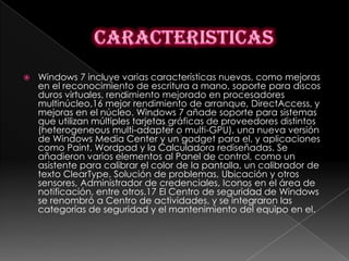    Windows 7 incluye varias características nuevas, como mejoras
    en el reconocimiento de escritura a mano, soporte para discos
    duros virtuales, rendimiento mejorado en procesadores
    multinúcleo,16 mejor rendimiento de arranque, DirectAccess, y
    mejoras en el núcleo. Windows 7 añade soporte para sistemas
    que utilizan múltiples tarjetas gráficas de proveedores distintos
    (heterogeneous multi-adapter o multi-GPU), una nueva versión
    de Windows Media Center y un gadget para el, y aplicaciones
    como Paint, Wordpad y la Calculadora rediseñadas. Se
    añadieron varios elementos al Panel de control, como un
    asistente para calibrar el color de la pantalla, un calibrador de
    texto ClearType, Solución de problemas, Ubicación y otros
    sensores, Administrador de credenciales, Iconos en el área de
    notificación, entre otros.17 El Centro de seguridad de Windows
    se renombró a Centro de actividades, y se integraron las
    categorías de seguridad y el mantenimiento del equipo en el.
 