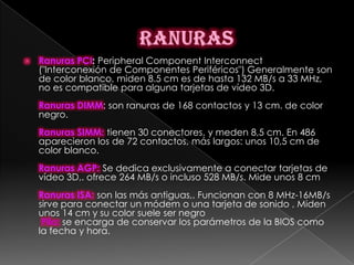    Ranuras PCI: Peripheral Component Interconnect
    ("Interconexión de Componentes Periféricos") Generalmente son
    de color blanco, miden 8.5 cm es de hasta 132 MB/s a 33 MHz,
    no es compatible para alguna tarjetas de vídeo 3D.
    Ranuras DIMM: son ranuras de 168 contactos y 13 cm. de color
    negro.
    Ranuras SIMM: tienen 30 conectores, y meden 8,5 cm. En 486
    aparecieron los de 72 contactos, más largos: unos 10,5 cm de
    color blanco.
    Ranuras AGP: Se dedica exclusivamente a conectar tarjetas de
    vídeo 3D,. ofrece 264 MB/s o incluso 528 MB/s. Mide unos 8 cm
    Ranuras ISA: son las más antiguas,. Funcionan con 8 MHz-16MB/s
    sirve para conectar un módem o una tarjeta de sonido , Miden
    unos 14 cm y su color suele ser negro
     Pila: se encarga de conservar los parámetros de la BIOS como
    la fecha y hora.
 