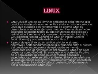  GNU/Linux es uno de los términos empleados para referirse a la
  combinación del núcleo o kernel libre similar a Unix denominado
  Linux, que es usado con herramientas de sistema GNU. Su
  desarrollo es uno de los ejemplos más prominentes de software
  libre; todo su código fuente puede ser utilizado, modificado y
  redistribuido libremente por cualquiera bajo los términos de la
  GPL (Licencia Pública General de GNU, en inglés: General
  Public License) y otra serie de licencias libres.1
 A pesar de que Linux es, en sentido estricto, el sistema
  operativo,2 parte fundamental de la interacción entre el núcleo
  y el usuario (o los programas de aplicación) se maneja
  usualmente con las herramientas del proyecto GNU o de otros
  proyectos como GNOME. Sin embargo, una parte significativa
  de la comunidad, así como muchos medios generales y
  especializados, prefieren utilizar el término Linux para referirse a
  la unión de ambos proyectos. Para más información consulte la
  sección "Denominación GNU/Linux" o el artículo "Controversia
  por la denominación GNU/Linux".
 