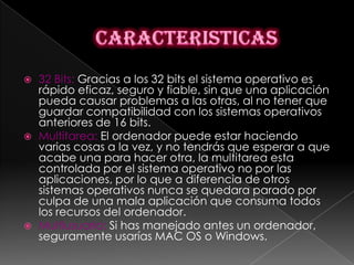    32 Bits: Gracias a los 32 bits el sistema operativo es
    rápido eficaz, seguro y fiable, sin que una aplicación
    pueda causar problemas a las otras, al no tener que
    guardar compatibilidad con los sistemas operativos
    anteriores de 16 bits.
   Multitarea: El ordenador puede estar haciendo
    varias cosas a la vez, y no tendrás que esperar a que
    acabe una para hacer otra, la multitarea esta
    controlada por el sistema operativo no por las
    aplicaciones, por lo que a diferencia de otros
    sistemas operativos nunca se quedara parado por
    culpa de una mala aplicación que consuma todos
    los recursos del ordenador.
   Multiusuario: Si has manejado antes un ordenador,
    seguramente usarías MAC OS o Windows.
 