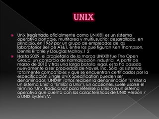  Unix (registrado oficialmente como UNIX®) es un sistema
  operativo portable, multitarea y multiusuario; desarrollado, en
  principio, en 1969 por un grupo de empleados de los
  laboratorios Bell de AT&T, entre los que figuran Ken Thompson,
  Dennis Ritchie y Douglas McIlroy.1 2
 Hasta 2009, el propietario de la marca UNIX® fue The Open
  Group, un consorcio de normalización industrial. A partir de
  marzo de 2010 y tras una larga batalla legal, esta ha pasado
  nuevamente a ser propiedad de Novell, Inc. Sólo los sistemas
  totalmente compatibles y que se encuentran certificados por la
  especificación Single UNIX Specification pueden ser
  denominados "UNIX®" (otros reciben la denominación "similar a
  un sistema Unix" o "similar a Unix"). En ocasiones, suele usarse el
  término "Unix tradicional" para referirse a Unix o a un sistema
  operativo que cuenta con las características de UNIX Versión 7
  o UNIX System V.
 