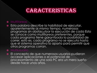   Multitareas
   Esta palabra describe la habilidad de ejecutar,
    aparentemente al mismo tiempo, numerosos
    programas sin obstaculizar la ejecución de cada Esto
    se conoce como multitareas preferentes, porque
    cada programa tiene garantizada la posibilidad de
    correr, esto es, cada programa no se ejecuta hasta
    que el sistema operativo lo aparta para permitir que
    otros programas corran.
   Multiusuario
   El concepto de que numerosos usuarios pudieran
    accesar aplicaciones o el potencial de
    procesamiento de una sola PC era un mero sueño
    desde hace unos años.
 