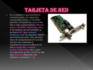    Es un periférico que permite la
    comunicación con aparatos
    conectados entre si y también
    permite compartir recursos entre
    dos o más computadoras (discos
    duros, CD-ROM, impresoras, etc).
    A las tarjetas de red también se
    les llama NIC (por network
    interface card; en español "tarjeta
    de interfaz de red"). Hay diversos
    tipos de adaptadores en función
    del tipo de cableado o
    arquitectura que se utilice en la
    red (coaxial fino, coaxial
    grueso, Token Ring, etc.), pero
    actualmente el más común es del
    tipo Ethernet utilizando una
    interfaz o conector RJ-45.
 