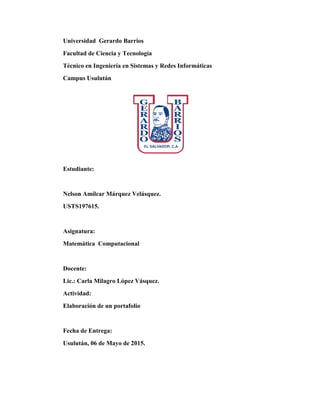Universidad Gerardo Barrios
Facultad de Ciencia y Tecnología
Técnico en Ingeniería en Sistemas y Redes Informáticas
Campus Usulután
Estudiante:
Nelson Amílcar Márquez Velásquez.
USTS197615.
Asignatura:
Matemática Computacional
Docente:
Lic.: Carla Milagro López Vásquez.
Actividad:
Elaboración de un portafolio
Fecha de Entrega:
Usulután, 06 de Mayo de 2015.
 