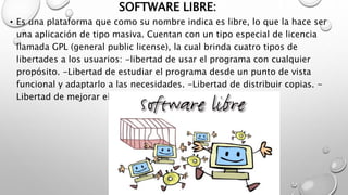 SOFTWARE LIBRE:
• Es una plataforma que como su nombre indica es libre, lo que la hace ser
una aplicación de tipo masiva. Cuentan con un tipo especial de licencia
llamada GPL (general public license), la cual brinda cuatro tipos de
libertades a los usuarios: -libertad de usar el programa con cualquier
propósito. -Libertad de estudiar el programa desde un punto de vista
funcional y adaptarlo a las necesidades. -Libertad de distribuir copias. -
Libertad de mejorar el programa y hacer públicas las mejoras.
 