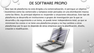DE SOFTWARE PROPIO
• Este tipo de plataforma no está dirigida a la comercialización, ni persigue un objetivo
económico como las comerciales y tampoco están pensadas en una distribución masiva
como las libres. Su principal objetivo es responder a situaciones educativas. Este tipo de
plataforma se desarrolla en instituciones o grupos de investigación por lo que se
desarrolla y da seguimiento a un tema, se puede tener independencia total, ya que se
minimizan los costos si se tiene una plataforma propia y no hay cambios a otras
plataformas por lo que no depende de otras empresas para la planificación, diseño,
creación o modificación.
 