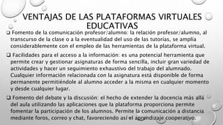 VENTAJAS DE LAS PLATAFORMAS VIRTUALES
EDUCATIVAS
 Fomento de la comunicación profesor/alumno: la relación profesor/alumno, al
transcurso de la clase o a la eventualidad del uso de las tutorías, se amplía
considerablemente con el empleo de las herramientas de la plataforma virtual.
 Facilidades para el acceso a la información: es una potencial herramienta que
permite crear y gestionar asignaturas de forma sencilla, incluir gran variedad de
actividades y hacer un seguimiento exhaustivo del trabajo del alumnado.
Cualquier información relacionada con la asignatura está disponible de forma
permanente permitiéndole al alumno acceder a la misma en cualquier momento
y desde cualquier lugar.
 Fomento del debate y la discusión: el hecho de extender la docencia más allá
del aula utilizando las aplicaciones que la plataforma proporciona permite
fomentar la participación de los alumnos. Permite la comunicación a distancia
mediante foros, correo y chat, favoreciendo así el aprendizaje cooperativo.
 