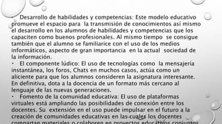 Desarrollo de habilidades y competencias: Este modelo educativo
promueve el espacio para la transmisión de conocimientos así mismo
el desarrollo en los alumnos de habilidades y competencias que los
capaciten como buenos profesionales. Al mismo tiempo se consigue
también que el alumno se familiarice con el uso de los medios
informáticos, aspecto de gran importancia en la actual sociedad de
la información.
El componente lúdico: El uso de tecnologías como la mensajería
instantánea, los foros, Chats en muchos casos, actúa como un
aliciente para que los alumnos consideren la asignatura interesante.
En definitiva, dota a la docencia de un formato más cercano al
lenguaje de las nuevas generaciones.
Fomento de la comunidad educativa: El uso de plataformas
virtuales está ampliando las posibilidades de conexión entre los
docentes. Su extensión en el uso puede impulsar en el futuro a la
creación de comunidades educativas en las cuales los docentes
 