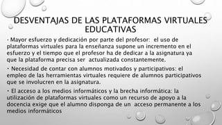 DESVENTAJAS DE LAS PLATAFORMAS VIRTUALES
EDUCATIVAS
Mayor esfuerzo y dedicación por parte del profesor: el uso de
plataformas virtuales para la enseñanza supone un incremento en el
esfuerzo y el tiempo que el profesor ha de dedicar a la asignatura ya
que la plataforma precisa ser actualizada constantemente.
Necesidad de contar con alumnos motivados y participativos: el
empleo de las herramientas virtuales requiere de alumnos participativos
que se involucren en la asignatura.
El acceso a los medios informáticos y la brecha informática: la
utilización de plataformas virtuales como un recurso de apoyo a la
docencia exige que el alumno disponga de un acceso permanente a los
medios informáticos
 