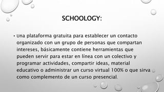 SCHOOLOGY:
• Una plataforma gratuita para establecer un contacto
organizado con un grupo de personas que compartan
intereses, básicamente contiene herramientas que
pueden servir para estar en línea con un colectivo y
programar actividades, compartir ideas, material
educativo o administrar un curso virtual 100% o que sirva
como complemento de un curso presencial.
 