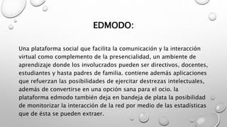 EDMODO:
Una plataforma social que facilita la comunicación y la interacción
virtual como complemento de la presencialidad, un ambiente de
aprendizaje donde los involucrados pueden ser directivos, docentes,
estudiantes y hasta padres de familia. contiene además aplicaciones
que refuerzan las posibilidades de ejercitar destrezas intelectuales,
además de convertirse en una opción sana para el ocio. la
plataforma edmodo también deja en bandeja de plata la posibilidad
de monitorizar la interacción de la red por medio de las estadísticas
que de ésta se pueden extraer.
 