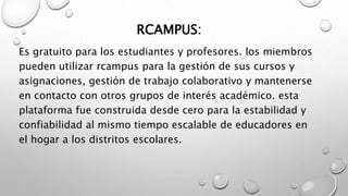 RCAMPUS:
Es gratuito para los estudiantes y profesores. los miembros
pueden utilizar rcampus para la gestión de sus cursos y
asignaciones, gestión de trabajo colaborativo y mantenerse
en contacto con otros grupos de interés académico. esta
plataforma fue construida desde cero para la estabilidad y
confiabilidad al mismo tiempo escalable de educadores en
el hogar a los distritos escolares.
 