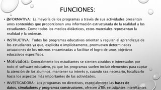FUNCIONES:
• INFORMATIVA: La mayoría de los programas a través de sus actividades presentan
unos contenidos que proporcionan una información estructurada de la realidad a los
estudiantes. Como todos los medios didácticos, estos materiales representan la
realidad y la ordenan.
• INSTRUCTIVA: Todos los programas educativos orientan y regulan el aprendizaje de
los estudiantes ya que, explícita o implícitamente, promueven determinadas
actuaciones de los mismos encaminadas a facilitar el logro de unos objetivos
educativos específicos.
• Motivadora: Generalmente los estudiantes se sienten atraídos e interesados por
todo el software educativo, ya que los programas suelen incluir elementos para captar
la atención de los alumnos, mantener su interés y, cuando sea necesario, focalizarlo
hacia los aspectos más importantes de las actividades.
• INVESTIGADORA: Los programas no directivos, especialmente las bases de
datos, simuladores y programas constructores, ofrecen a los estudiantes interesantes
 