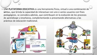 • UNA PLATAFORMA EDUCATIVA es una herramienta física, virtual o una combinación de
ambas, que brinda la capacidad de interactuar con uno o varios usuarios con fines
pedagógicos. se considera además, que contribuyen en la evolución de los procesos
de aprendizaje y enseñanza, complementando o presentando alternativas a las
prácticas de educación tradicional.
 