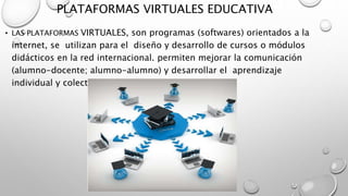 PLATAFORMAS VIRTUALES EDUCATIVA
• LAS PLATAFORMAS VIRTUALES, son programas (softwares) orientados a la
internet, se utilizan para el diseño y desarrollo de cursos o módulos
didácticos en la red internacional. permiten mejorar la comunicación
(alumno-docente; alumno-alumno) y desarrollar el aprendizaje
individual y colectivo.
 