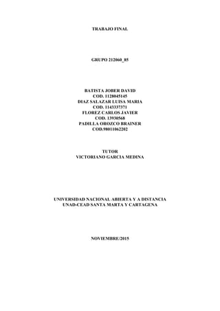 TRABAJO FINAL
GRUPO 212060_85
BATISTA JOBER DAVID
COD. 1128045145
DIAZ SALAZAR LUISA MARIA
COD. 1143337371
FLOREZ CARLOS JAVIER
COD. 13930568
PADILLA OROZCO BRAINER
COD.98011062202
TUTOR
VICTORIANO GARCIA MEDINA
UNIVERSIDAD NACIONAL ABIERTA Y A DISTANCIA
UNAD-CEAD SANTA MARTA Y CARTAGENA
NOVIEMBRE/2015
 