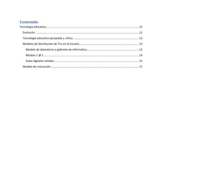 Contenido
Tecnología educativa ......................................................................................................................... 12
Evolución ....................................................................................................................................... 12
Tecnología educativa apropiada y crítica ...................................................................................... 13
Modelos de Distribución de Tics en la Escuela.............................................................................. 13
Modelo de laboratorio o gabinete de informática.................................................................... 13
Modelo 1 @ 1 ............................................................................................................................ 14
Aulas digitales móviles .............................................................................................................. 15
Modelo de instrucción .................................................................................................................. 17

 