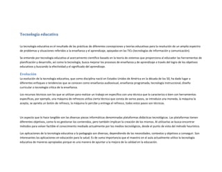 Tecnología educativa
La tecnología educativa es el resultado de las prácticas de diferentes concepciones y teorías educativas para la resolución de un amplio espectro
de problemas y situaciones referidos a la enseñanza y el aprendizaje, apoyadas en las TICs (tecnologías de información y comunicación).
Se entiende por tecnología educativa al acercamiento científico basado en la teoría de sistemas que proporciona al educador las herramientas de
planificación y desarrollo, así como la tecnología, busca mejorar los procesos de enseñanza y de aprendizaje a través del logro de los objetivos
educativos y buscando la efectividad y el significado del aprendizaje.

Evolución
La evolución de la tecnología educativa, que como disciplina nació en Estados Unidos de América en la década de los 50, ha dado lugar a
diferentes enfoques o tendencias que se conocen como enseñanza audiovisual, enseñanza programada, tecnología instruccional, diseño
curricular o tecnología crítica de la enseñanza.
Los recursos técnicos son los que se utilizan para realizar un trabajo en específico con una técnica que lo caracteriza o bien con herramientas
específicas, por ejemplo, una máquina de refrescos utiliza cierta técnica que consta de varios pasos, se introduce una moneda, la máquina la
acepta, se aprieta un botón de refresco, la máquina lo percibe y entrega el refresco, todos estos pasos son técnicas.

Un aspecto que lo hace tangible son las diversas piezas informáticas denominadas plataformas didácticas tecnológicas. Las plataformas tienen
diferentes objetivos, como lo es gestionar los contenidos, pero también implican la creación de los mismos. Al utilizarlas se busca encontrar
métodos para volver factible el conocimiento mediado actualmente por los medios tecnológicos, desde el punto de vista del método heurístico.
Las aplicaciones de la tecnología educativa a la pedagogía son diversas, dependiendo de las necesidades, contextos y objetivos a conseguir. Son
interesantes las aplicaciones en educación para la salud. Es de suma importancia que el maestro en el aula actualmente utilice la tecnología
educativa de maneras apropiadas porque es una manera de apuntar a la mejora de la calidad en la educación.

 