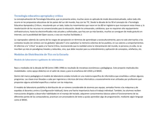Tecnología educativa apropiada y crítica
La conceptualización de Tecnología Educativa, que se presenta antes, muchas veces es aplicada de modo descontextualizado, sobre todo ello
ocurre en las propuestas educativas de los países del sur del mundo, hoy con las TIC. Desde la década de los 90 el concepto de «Tecnología
Educativa Apropiada y Crítica», rescatando por un lado, todos los movimientos que nacen en los 80 en Inglaterra que incorporan estas líneas y, la
revalorización de los recursos no convencionales para la educación, desde los artesanales, cotidianos, que no requieren alto equipamiento
oinfraestructura, hasta los electronificados más actuales y sofisticados, que hoy son ya más baratos, muchos se consiguen de modo gratuito en
Internet, con la posibilidad del Open source, o sea con muchas facilidades.1
Lo «apropiado» además da cuenta de los rasgos de apropiación en términos de aprendizaje y socioculturalmente, para no solo aterrizarlos a los
contextos locales (en síntesis con los globales:"glocales") sino capitalizar la memoria colectiva de los pueblos, en sus valores y comportamientos.
Al referirse a la "crítica" se apela a la Teoría Crítica, reconociendo que la realidad como la interpretación del mundo, la persona y la vida, no se
inscriben ya más en paradigmas lineales y reducidos, sino, que debe rescatar para su entendimiento y aplicación de conceptos, artefactos, etc.

Modelos de Distribución de Tics en la Escuela
Modelo de laboratorio o gabinete de informática

Nace a mediados de la década del´80 (entre 1985-1990) es resultado de iniciativas económicas y pedagógicas. Este proyecto implicaba dos
modalidades: como apoyo didáctico en el salón de clases y para la enseñanza del LOGO y el BASIC.
Dentro del marco pedagógico el modelo de laboratorio estaba incluido en una materia específica de informática que enseñaba a utilizar algunos
programas. Las clases eran llevadas a cabo por ingenieros o técnicos del área informática u ocasionalmente eran utilizadas por profesores que
proponían alguna actividad específica a realizar con las máquinas.
El modelo de laboratorio posibilita la distribución de un número considerable de alumnos por equipo, sentados frente a las máquinas y de
espaldas al docente y entre sí (configuración habitual), tiene una fuerte importancia hacia el trabajo individual. También, los alumnos reciben
instrucciones dirigidas a desarrollar habilidades en el manejo del teclado, adquieren conocimientos básicos sobre el funcionamiento de las
diferentes partes de las computadoras, practican con procesadores de texto y quizás aprendían algo de programación, mediante algún lenguaje
como el BASIC.

 