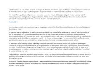 Cabe destacar que las aulas estaban equipadas por equipos de diferentes generaciones, lo que resultaba que no todas la máquinas cuenten con
las mismas funciones, por lo que esta heterogeneidad de equipos, reflejaba así una heterogeneidad de saberes en el grupo escolar.
Este modelo fue muy utilizado en Argentina y en otros países estuvo muy criticado debido a que no lograba efectuar una integración de
curriculum y quedaba restringido al uso de algunos docentes. Además pone en evidencia dificultades operativas en la escuela, es decir, la
utilización de estos espacios depende de la autorización de ciertos actores de la institución.
Modelo 1 @ 1

La primera experiencia de este proyecto tuvo lugar en Uruguay, por medio del Plan Ceibal (Conectividad Educativa de Informática Básica para el
Aprendizaje en línea).
En Argentina surge en la década del ´90, la primer provincia partícipe de este modelo fue San Luis a cargo del proyecto “Todos los chicos en la
Red”, el cual consistió en la entrega de computadoras para niños de nivel primario, que contaban con un software de apoyo escolar de
determinadas localidades de la provincia, zona rurales y semi-rurales, y una laptop a cada maestro de las escuelas además de ser capacitados. La
iniciativa del proyecto obtuvo buenos resultados, en relación a los alumnos con las tecnologías y los docentes con las mismas. Esto demuestra
que tal iniciativa es efectiva para achicar la brecha digital en el acceso a las nuevas tecnologías de los sectores más pobres.
En la provincia de Río Negro este modelo, al igual que la provincia desarrollada anteriormente, consiste en la distribución de equipos de
computación portátiles a estudiantes y docentes de forma individual, es así que cada uno podrá realizar múltiples tareas, –buscar información,
leer textos, consultar libros, ver imágenes, tomar fotografías entre otros- conseguir acceso personalizado, directo ilimitado –el equipo no es
compartido- y ubicuo – se produce y consumen contenidos en cualquier lugar, lo que facilita el trabajo dentro y fuera de la clase y la movilidad
de puestos de trabajo en el aula-.
El objetivo de este proyecto es optimizar la calidad educativa y formar a los jóvenes de las escuelas secundarias. Además, los alumnos tendrán la
posibilidad de manejar grandes volúmenes de información y el uso individual de los dispositivos permite darles continuidad a las tareas tanto
dentro y fuera del aula.
Sin embargo, el modelo es exitoso cuando responde a una necesidad del proceso enseñanza aprendizaje; cuando existe un piso básico de cultura
tecnológica que asegura su utilización de forma efectiva y cuando es posible garantizar la dotación de aparatos a todos los alumnos y no solo a
una parte o sector de ellos.

 