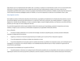 Cabe destacar que en la implementación del modelo 1 @ 1, se produjo un cambio en el rol del docente, es decir, él no es la única fuente de la
información, sino que los estudiantes tienen un papel más activo que el que tradicionalmente cumplen en las aulas, ya que con sus
computadoras portátiles tienen acceso a construir sus propios conocimientos de forma autónoma y múltiple y muchas veces fuera del aula. Al
mismo tiempo las propuestas pedagógicas podrán ser flexibles, y el uso de los dispositivos se adecuará a las actividades a llevar a cabo.
Aulas digitales móviles

Este modelo se orienta a instituciones educativas de nivel primario, cuyo objetivo se fundamenta en la introducción de los alumnos al uso de
herramientas digitales necesarias para desenvolverse en su vida futura. Dentro de la institución, este modelo posibilitará – en algunos casos –
disponer de, 1 servidor de aula, Netbooks, un router, un proyector digital, un pizarrón digital, parlantes, una impresora, una cámara de fotos y
pendrives, por ello surge una nueva configuración del aula.
El uso de dicho equipamiento motiva en gran medida el interés de los alumnos por el aprendizaje y aumenta el compromiso con la tarea
cotidiana, en algunos casos en alumnos con dificultades de adaptación y/o capacidades intelectuales distintas.
Con su utilización:
•
Se motiva el trabajo colaborativo en el uso diario de tecnología: consultas en pequeños grupos, consultas puntuales individuales
marcaban el trabajo diario de los alumnos.
•

Se genera un interés en el resto del cuerpo docente por el modelo y por el uso de las TICs en educación en general.

•

El uso del equipamiento contribuye al trabajo más ordenado en el aula.

•
El uso de los dispositivos en las escuelas supera la cuestión instrumental, se combinan con propuestas nuevas, con la motivación por la
investigación y la innovación y con la idea de trabajar en una modalidad educativa diferente para un mejor resultado en la generación de
conocimientos y aprendizajes.
Las principales funcionalidades que nos aportan las PDI son:
•
Se puede proyectar e interactuar con cualquier tipo de información procedente de una computadora, de esta manera se convierte en un
segundo gran monitor de la misma que permite a profesores y alumnos visualizar y comentar de manera colectiva todo tipo de información y

 