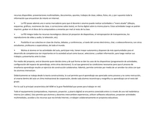 recursos disponibles: presentaciones multimediales, documentos, apuntes, trabajos de clase, videos, fotos, etc, y por supuesto toda la
información que encuentren de interés en Internet.
•
La PDI posee además uno o varios marcadores para que el docente o alumno pueda realizar actividades a “mano alzada” (dibujos,
esquemas, gráficos, resúmenes de clase, o correcciones sobre texto), en forma digital sobre la misma pizarra. Estas actividades luego se podrán
imprimir, grabar en el disco de la computadora o enviarlas por mail al resto de la clase.
•
La PDI integra todos los recursos tecnológicos clásicos (el proyector de diapositivas, el retroproyector de transparencias, los
reproductores de vídeo y audio, la televisión, etc).
•
Posibilita el uso colectivo en clase de charlas, debates, y conferencias, a través del correo electrónico, chat, o videoconferencia, con otros
estudiantes, profesores o especialistas, de todo el mundo.
•
Motiva al alumno en las actividades del aula, participan más, tienen mayor autonomía y disponen de más oportunidades para el
desarrollo de competencias tan importantes en la sociedad actual como buscar, seleccionar, y validar información, para luego realizar sus
trabajos y presentarlos ante la clase.
Por medio del proyecto, será el docente quien decida cómo y de qué forma se dan los usos de los dispositivos (programación de actividades,
configuración del espacio de aprendizaje, entre otras decisiones). Es así que generará las condiciones necesarias para que el proceso de
enseñanza aprendizaje resulte un ejercicio de construcción colaborativa. Además, permite controlar por medio de un servidor los sitios con que
los alumnos interactúan.
Didácticamente se trabaja desde la teoría constructivista, la cual permite que el aprendizaje sea apreciado como proceso y no como instrucción,
al crearse dentro del aula un clima motivacional de cooperación, donde cada alumno reconstruye y resignifica su aprendizaje con el resto del
grupo.
Por lo cual la principal característica del ADM es la gran flexibilidad que posee para trabajar en red.
Todo el equipamiento (computadoras, impresora, proyector, y pizarra digital) se encuentra conectado entre sí a través de una red inalámbrica
interna (sin cables). Esto permite que alumnos y docentes intercambien experiencias, utilicen softwares educativos, proyecten actividades
multimediales, accedan a los recursos que nos brinda Internet, o trabajen colaborativamente en proyectos educativos.

 