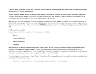 El docente, desde su notebook, es quien lleva el control de la clase (a través de un software específico) administrando, facilitando, y controlando
todos los recursos y acciones de sus alumnos.
También el alumno, desde su Netbook, tiene la posibilidad de mostrar su producción al resto de la clase, imprimir su actividad, o simplemente
enviarle su tarea al docente (para su corrección) sin tener que levantarse de su lugar de trabajo. El alumno podrá intercambiar experiencias y
actividades con sus compañeros y con el docente (participación activa y significativa).
La conexión con internet del Aula Digital Móvil, permite que alumnos y docentes utilicen una gran variedad de recursos para complementar sus
clases. Podrán así por ejemplo; realizar tareas de investigación, trabajos colaborativos e intercambio de experiencias con alumnos y docentes de
diferentes escuelas del mundo, o utilizar las herramientas WEB 2.0 gratuitas que actualmente están disponibles (blogs, webquest, wikis, podcast,
etc).

Modelo de instrucción
Se observa que el modelo de instrucción consta de cuatro elementos básicos:
•

Objetivos.

•

Estrategias didácticas.

•

Materiales didácticos.

•

Evaluación.

La formulación de los objetivos obliga a reflexionar hacia donde se quiere llegar en la instrucción, para de ahí seleccionar las estrategias más
adecuadas (¿Cómo logro esto?), para conseguirlo. El tercer paso es seleccionar los materiales (medios y recursos) convenientes para el
establecimiento de la estrategia elegida, para llevar más adelante la evaluación (resultados de los pasos anteriores) de acuerdo con los objetivos
establecidos y por último, tener presente que es importante realiza una retroalimentación.
Varios investigadores, entre los que se incluyen Charles F. Hoban, James D. Finn y Edgar Dale, descubrieron que los medios y recursos didácticos,
pueden aportar las siguientes ventajas:
•

Proporcionan una base concreta para el pensamiento conceptual donde todo no es realmente cierto.

 