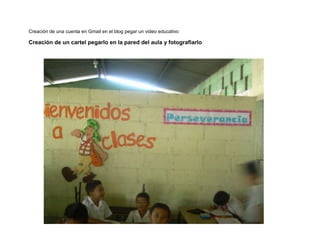 Creación de una cuenta en Gmail en el blog pegar un video educativo

Creación de un cartel pegarlo en la pared del aula y fotografiarlo

 
